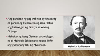 • Ang panahon ng pag-iral nito ay tinatawag
na panahong Hellenic kung saan Hellas
ang katawagan ng Gresya sa wikang
Griyego.
• Nahukay ng isang German archeologist
na si Heinrich Schliemann noong 1870
ang gumuhong labi ng Mycenaea.
 