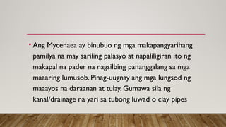 • Ang Mycenaea ay binubuo ng mga makapangyarihang
pamilya na may sariling palasyo at napaliligiran ito ng
makapal na pader na nagsilbing pananggalang sa mga
maaaring lumusob. Pinag-uugnay ang mga lungsod ng
maaayos na daraanan at tulay. Gumawa sila ng
kanal/drainage na yari sa tubong luwad o clay pipes
 