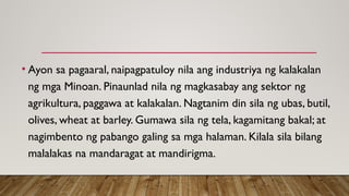 • Ayon sa pagaaral, naipagpatuloy nila ang industriya ng kalakalan
ng mga Minoan. Pinaunlad nila ng magkasabay ang sektor ng
agrikultura, paggawa at kalakalan. Nagtanim din sila ng ubas, butil,
olives, wheat at barley. Gumawa sila ng tela, kagamitang bakal; at
nagimbento ng pabango galing sa mga halaman. Kilala sila bilang
malalakas na mandaragat at mandirigma.
 