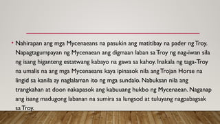 • Nahirapan ang mga Mycenaeans na pasukin ang matitibay na pader ngTroy.
Napagtagumpayan ng Mycenaean ang digmaan laban saTroy ng nag-iwan sila
ng isang higanteng estatwang kabayo na gawa sa kahoy. Inakala ng taga-Troy
na umalis na ang mga Mycenaeans kaya ipinasok nila angTrojan Horse na
lingid sa kanila ay naglalaman ito ng mga sundalo. Nabuksan nila ang
trangkahan at doon nakapasok ang kabuuang hukbo ng Mycenaean. Naganap
ang isang madugong labanan na sumira sa lungsod at tuluyang nagpabagsak
saTroy.
 