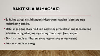 BAKIT SILA BUMAGSAK?
• Sa huling bahagi ng sibilisasyong Mycenaean, naglaban-laban ang mga
maharlikang pamilya.
• Dahil sa pagiging abala, hindi nila nagawang protektahan ang kani-kanilang
kaharian sa pagsalakay ng mga taong mandaragat (sea people).
• Dorian na mula sa hilaga (na siyang ring sumalakay sa mga Hittites)
• Ionians na mula sa timog
 