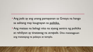 • Ang polis ay ang unang pamayanan sa Gresya na hango
sa salitang may kaugnayan sa politika.
• Ang mataas na bahagi nito na siyang sentro ng politika
at rehiliyon ay tinatawag na acropolis. Dito matatagpuan
ang matatayog na palasyo at templo.
 