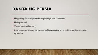 BANTA NG PERSIA
• Hangarin ng Persia na palawakin ang imperyo nito sa kanluran.
• Haring Darius I
• Xerxes (Anak ni Darius 1)
• Isang madugong labanan ang naganap sa Thermopylae, ito ay makipot na daanan sa gilid
ng bundok.
 