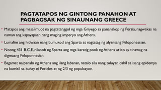 PAGTATAPOS NG GINTONG PANAHON AT
PAGBAGSAK NG SINAUNANG GREECE
• Matapos ang masalimuot na pagtatanggol ng mga Griyego sa pananakop ng Persia, nagwakas na
naman ang kapayapaan nang maging imperyo ang Athens.
• Lumalim ang hidwaan nang bumukod ang Sparta at nagtatag ng alyansang Peloponessian.
• Noong 431 B.C.E, nilusob ng Sparta ang mga karatig pook ng Athens at ito ay tinawag na
digmaang Peloponnesian.
• Bagamat naipanalo ng Athens ang ilang labanan, natalo sila nang tuluyan dahil sa isang epidemya
na kumitil sa buhay ni Pericles at ng 2/3 ng populasyon.
 