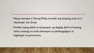 • Nang mamatay si Haring Philip, humalili ang kanyang anak na si
Alexander the Great.
• Kinilala siyang dakila sa kasaysayan ng daigdig dahil sa kanyang
talino, matatag na loob, kahusayan sa pakikipagdigma at
kagalingan sa pamumuno.
 
