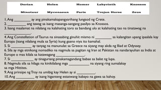 1.Ang ________ ay ang pinakamakapangyarihang lungsod ng Crete.
2. _________ ang tawag sa isang masanga-sangang pasilyo sa Knossos.
3. Isang maalamat na nilalang na kalahating toro sa bandang ulo at kalahating tao na tinatawag na
_____________.
4.Ang Constellation ofTaurus na sinasabing ginuhit mismo ni ________ sa kalangitan upang ipaalala kay
Europa (isang nilalang mula sa Syria) kung gaano niya ito kamahal.
5. Si __________ ay tanyag na manunulat sa Greece na siyang may akda ng Iliad at Odyssey.
6. Sila ay mga etnikong nomadiko na nagmula sa pagitan ng Iran at Pakistan na nandarayuhan sa India at
Europe o mas kilala sa katawagang ______________.
7. Si ___________ ay tinaguriang pinakamagandang babae sa balat ng lupa.
8. Nagmula sila sa hilaga na kinikilalang mga __________ na siyang ring sumalakay
sa mga Hittites.
9.Ang prinsipe ngTroy na umibig kay Helen ay si _________.
10.Ang _________ ay isang higanteng estatwang kabayo na gawa sa kahoy.
 