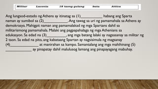 Ang lungsod-estado ng Athens ay itinatag sa (1)__________ habang ang Sparta
naman ay sumibol sa (2)___________.Ang tawag sa uri ng pamamahala sa Athens ay
demokrasya. Mahigpit naman ang pamamalakad ng mga Spartans dahil sa
militarismong pamamahala. Malaki ang pagpapahalaga ng mga Athenians sa
edukasyon. Sa edad na (3)_________, ang mga batang lalaki ay nagsasanay sa militar ng
2 taon. Sa edad na pito, ang kabataang Spartan ay nagsisimula ng magsanay
(4)_____________ at manirahan sa kampo. Samantalang ang mga mahihinang (5)
____________ ay pinapatay dahil malulusog lamang ang pinapayagang mabuhay.
 