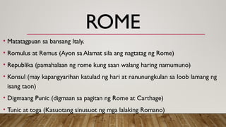 ROME
• Matatagpuan sa bansang Italy.
• Romulus at Remus (Ayon sa Alamat sila ang nagtatag ng Rome)
• Republika (pamahalaan ng rome kung saan walang haring namumuno)
• Konsul (may kapangyarihan katulad ng hari at nanunungkulan sa loob lamang ng
isang taon)
• Digmaang Punic (digmaan sa pagitan ng Rome at Carthage)
• Tunic at toga (Kasuotang sinusuot ng mga lalaking Romano)
 