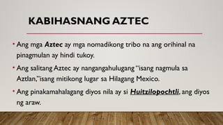 KABIHASNANG AZTEC
• Ang mga Aztec ay mga nomadikong tribo na ang orihinal na
pinagmulan ay hindi tukoy.
• Ang salitang Aztec ay nangangahulugang “isang nagmula sa
Aztlan,”isang mitikong lugar sa Hilagang Mexico.
• Ang pinakamahalagang diyos nila ay si Huitzilopochtli, ang diyos
ng araw.
 