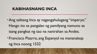 KABIHASNANG INCA
•Ang salitang Inca ay nagangahulugang “imperyo.”
Hango ito sa pangalan ng pamilyang namuno sa
isang pangkat ng tao na nanirahan sa Andes.
•Francisco Pizarro, ang Espanyol na mananakop
ng Inca noong 1532
 