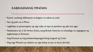 KABIHASNANG MINOAN
• Kauna- unahang sibilisasyon sa Aegean na nabuo sa crete.
• hari ng pulo na si Minos
• naglakbay sa pamamagitan ng mga tulay na lupa sa panahon ng yelo (ice age).
• Nadiskubre ito ni Sir Arthur Evans, isang British historian at arkeologo na nagsagawa ng
paghuhukay sa Knossos.
• Ang Knossos ay ang pinakamakapangyarihang lungsod ng Crete
• Ang mga Minoans ay nakatira sa mga bahay na yari sa laryo (bricks)
 