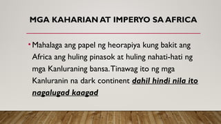 MGA KAHARIAN AT IMPERYO SA AFRICA
•Mahalaga ang papel ng heorapiya kung bakit ang
Africa ang huling pinasok at huling nahati-hati ng
mga Kanluraning bansa.Tinawag ito ng mga
Kanluranin na dark continent dahil hindi nila ito
nagalugad kaagad
 