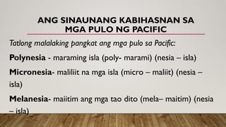 ANG SINAUNANG KABIHASNAN SA
MGA PULO NG PACIFIC
Tatlong malalaking pangkat ang mga pulo sa Pacific:
Polynesia - maraming isla (poly- marami) (nesia – isla)
Micronesia- maliliit na mga isla (micro – maliit) (nesia –
isla)
Melanesia- maiitim ang mga tao dito (mela– maitim) (nesia
– isla)
 