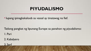 PIYUDALISMO
• lupang ipinagkakaloob sa vassal ay tinatawag na fief.
Tatlong pangkat ng lipunang Europe sa panahon ng piyudalismo:
1. Pari
2. Kabalyero
3. Serf
 