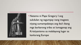 • Natamo ni Papa Gregory I ang
sukdulan ng tagumpay nang magawa
niyang sumampalataya ang iba’t ibang
mga barbarong tribo at lumaganap ang
Kristiyanismo sa malalayong lugar sa
kanlurang Europe
 