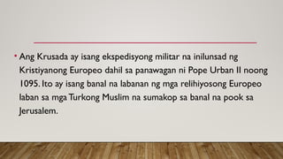 • Ang Krusada ay isang ekspedisyong militar na inilunsad ng
Kristiyanong Europeo dahil sa panawagan ni Pope Urban II noong
1095. Ito ay isang banal na labanan ng mga relihiyosong Europeo
laban sa mga Turkong Muslim na sumakop sa banal na pook sa
Jerusalem.
 