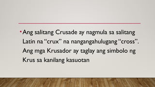 •Ang salitang Crusade ay nagmula sa salitang
Latin na “crux” na nangangahulugang “cross”.
Ang mga Krusador ay taglay ang simbolo ng
Krus sa kanilang kasuotan
 