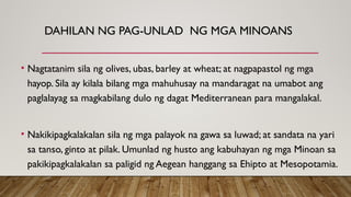 DAHILAN NG PAG-UNLAD NG MGA MINOANS
• Nagtatanim sila ng olives, ubas, barley at wheat; at nagpapastol ng mga
hayop. Sila ay kilala bilang mga mahuhusay na mandaragat na umabot ang
paglalayag sa magkabilang dulo ng dagat Mediterranean para mangalakal.
• Nakikipagkalakalan sila ng mga palayok na gawa sa luwad; at sandata na yari
sa tanso, ginto at pilak. Umunlad ng husto ang kabuhayan ng mga Minoan sa
pakikipagkalakalan sa paligid ng Aegean hanggang sa Ehipto at Mesopotamia.
 