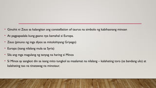• Ginuhit ni Zeus sa kalangitan ang constellation of taurus na simbolo ng kabihasnang minoan
• At pagpapaalala kung gaano nya kamahal si Europa.
• Zeus (pinuno ng mga diyos sa mitolohiyang Griyego)
• Europa (isang nilalang mula sa Syria)
• Sila ang mga magulang ng tanyag na haring si Minos
• Si Minos ay sangkot din sa isang mito tungkol sa maalamat na nilalang – kalahating toro (sa bandang ulo) at
kalahating tao na tinatawag na minotaur.
 