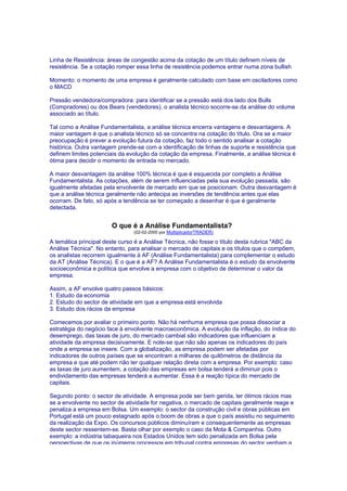 Linha de Resistência: áreas de congestão acima da cotação de um título definem níveis de
resistência. Se a cotação romper essa linha de resistência podemos entrar numa zona bullish

Momento: o momento de uma empresa é geralmente calculado com base em osciladores como
o MACD

Pressão vendedora/compradora: para identificar se a pressão está dos lado dos Bulls
(Compradores) ou dos Bears (vendedores), o analista técnico socorre-se da análise do volume
associado ao título.

Tal como a Análise Fundamentalista, a análise técnica encerra vantagens e desvantagens. A
maior vantagem é que o analista técnico só se concentra na cotação do título. Ora se a maior
preocupação é prever a evolução futura da cotação, faz todo o sentido analisar a cotação
histórica. Outra vantagem prende-se com a identificação de linhas de suporte e resistência que
definem limites potenciais da evolução da cotação da empresa. Finalmente, a análise técnica é
ótima para decidir o momento de entrada no mercado.

A maior desvantagem da análise 100% técnica é que é esquecida por completo a Análise
Fundamentalista. As cotações, além de serem influenciadas pela sua evolução passada, são
igualmente afetadas pela envolvente de mercado em que se posicionam. Outra desvantagem é
que a análise técnica geralmente não antecipa as inversões de tendência antes que elas
ocorram. De fato, só após a tendência se ter começado a desenhar é que é geralmente
detectada.


                       O que é a Análise Fundamentalista?
                                (02-02-2000 por MultiplicadorTRADER)

A temática principal deste curso é a Análise Técnica, não fosse o título desta rubrica "ABC da
Análise Técnica". No entanto, para analisar o mercado de capitais e os títulos que o compõem,
os analistas recorrem igualmente à AF (Análise Fundamentalista) para complementar o estudo
da AT (Análise Técnica). E o que é a AF? A Análise Fundamentalista é o estudo da envolvente
socioeconômica e política que envolve a empresa com o objetivo de determinar o valor da
empresa.

Assim, a AF envolve quatro passos básicos:
1. Estudo da economia
2. Estudo do sector de atividade em que a empresa está envolvida
3. Estudo dos rácios da empresa

Comecemos por avaliar o primeiro ponto. Não há nenhuma empresa que possa dissociar a
estratégia do negócio face à envolvente macroeconômica. A evolução da inflação, do índice do
desemprego, das taxas de juro, do mercado cambial são indicadores que influenciam a
atividade da empresa decisivamente. E note-se que não são apenas os indicadores do país
onde a empresa se insere. Com a globalização, as empresa podem ser afetadas por
indicadores de outros países que se encontram a milhares de quilômetros de distância da
empresa e que até podem não ter qualquer relação direta com a empresa. Por exemplo: caso
as taxas de juro aumentem, a cotação das empresas em bolsa tenderá a diminuir pois o
endividamento das empresas tenderá a aumentar. Essa é a reação típica do mercado de
capitais.

Segundo ponto: o sector de atividade. A empresa pode ser bem gerida, ter ótimos rácios mas
se a envolvente no sector de atividade for negativa, o mercado de capitais geralmente reage e
penaliza a empresa em Bolsa. Um exemplo: o sector da construção civil e obras públicas em
Portugal está um pouco estagnado após o boom de obras a que o país assistiu no seguimento
da realização da Expo. Os concursos públicos diminuíram e consequentemente as empresas
deste sector ressentem-se. Basta olhar por exemplo o caso da Mota & Companhia. Outro
exemplo: a indústria tabaqueira nos Estados Unidos tem sido penalizada em Bolsa pela
perspectivas de que os inúmeros processos em tribunal contra empresas do sector venham a
 