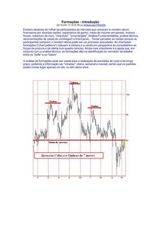 Formações - Introdução
                            (09-18-2001 12:16:05 PM por MultiplicadorTRADER)

Existem dezenas de milhar de participantes do mercado que compram e vendem ativos
financeiros por diversas razões: expectativa de ganho, medo de incorrer em perdas, motivos
fiscais, cobertura de risco, "stop-loss", "price-targets", Análise Fundamentalista, análise técnica,
recomendações de casas de corretagem e financeiras... Tentar perceber as razões porque os
participantes compram e vendem ativos pode ser um processo assustador. As chamadas
formações ("chart patterns") colocam a compra e a venda em perspectiva ao consolidarem as
forças da procura e da oferta num quadro conciso. Ainda mais importante é a ajuda que, em
conjunto com a análise técnica, as formações dão na identificação do vencedor da batalha
entre os "bulls" e os "bears".

A análise de formações pode ser usada para a realização de previsões de curto e de longo
prazo, podendo a informação ser "intraday", diária, semanal e mensal, sendo que os padrões
podem tomar lugar apenas um dia, ou até vários anos.
 
