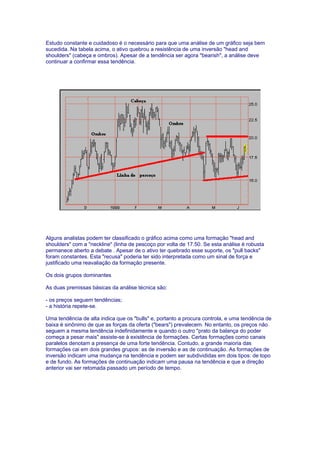 Estudo constante e cuidadoso é o necessário para que uma análise de um gráfico seja bem
sucedida. Na tabela acima, o ativo quebrou a resistência de uma inversão "head and
shoulders" (cabeça e ombros). Apesar de a tendência ser agora "bearish", a análise deve
continuar a confirmar essa tendência.




Alguns analistas podem ter classificado o gráfico acima como uma formação "head and
shoulders" com a "neckline" (linha de pescoço por volta de 17.50. Se esta análise é robusta
permanece aberto a debate . Apesar de o ativo ter quebrado esse suporte, os "pull backs"
foram constantes. Esta "recusa" poderia ter sido interpretada como um sinal de força e
justificado uma reavaliação da formação presente.

Os dois grupos dominantes

As duas premissas básicas da análise técnica são:

- os preços seguem tendências;
- a história repete-se.

Uma tendência de alta indica que os "bulls" e, portanto a procura controla, e uma tendência de
baixa é sinônimo de que as forças da oferta ("bears") prevalecem. No entanto, os preços não
seguem a mesma tendência indefinidamente e quando o outro "prato da balança do poder
começa a pesar mais" assiste-se à existência de formações. Certas formações como canais
paralelos denotam a presença de uma forte tendência. Contudo, a grande maioria das
formações cai em dois grandes grupos: as de inversão e as de continuação. As formações de
inversão indicam uma mudança na tendência e podem ser subdivididas em dois tipos: de topo
e de fundo. As formações de continuação indicam uma pausa na tendência e que a direção
anterior vai ser retomada passado um período de tempo.
 