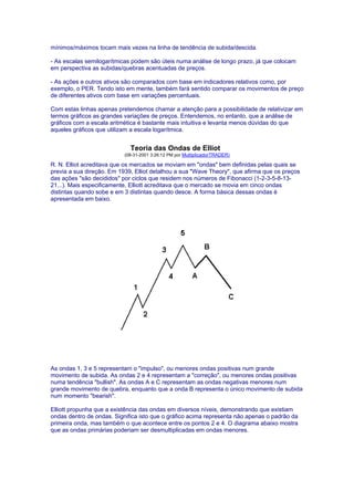 mínimos/máximos tocam mais vezes na linha de tendência de subida/descida.

- As escalas semilogarítmicas podem são úteis numa análise de longo prazo, já que colocam
em perspectiva as subidas/quebras acentuadas de preços.

- As ações e outros ativos são comparados com base em indicadores relativos como, por
exemplo, o PER. Tendo isto em mente, também fará sentido comparar os movimentos de preço
de diferentes ativos com base em variações percentuais.

Com estas linhas apenas pretendemos chamar a atenção para a possibilidade de relativizar em
termos gráficos as grandes variações de preços. Entendemos, no entanto, que a análise de
gráficos com a escala aritmética é bastante mais intuitiva e levanta menos dúvidas do que
aqueles gráficos que utilizam a escala logarítmica.


                             Teoria das Ondas de Elliot
                           (08-31-2001 3:26:12 PM por MultiplicadorTRADER)

R. N. Elliot acreditava que os mercados se moviam em "ondas" bem definidas pelas quais se
previa a sua direção. Em 1939, Elliot detalhou a sua "Wave Theory", que afirma que os preços
das ações "são decididos" por ciclos que residem nos números de Fibonacci (1-2-3-5-8-13-
21...). Mais especificamente, Elliott acreditava que o mercado se movia em cinco ondas
distintas quando sobe e em 3 distintas quando desce. A forma básica dessas ondas é
apresentada em baixo.




As ondas 1, 3 e 5 representam o "impulso", ou menores ondas positivas num grande
movimento de subida. As ondas 2 e 4 representam a "correção", ou menores ondas positivas
numa tendência "bullish". As ondas A e C representam as ondas negativas menores num
grande movimento de quebra, enquanto que a onda B representa o único movimento de subida
num momento "bearish".

Elliott propunha que a existência das ondas em diversos níveis, demonstrando que existiam
ondas dentro de ondas. Significa isto que o gráfico acima representa não apenas o padrão da
primeira onda, mas também o que acontece entre os pontos 2 e 4. O diagrama abaixo mostra
que as ondas primárias poderiam ser desmultiplicadas em ondas menores.
 