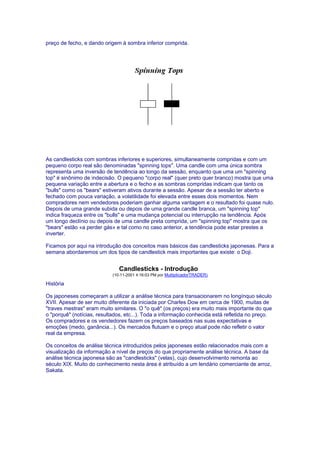 preço de fecho, e dando origem à sombra inferior comprida.




As candlesticks com sombras inferiores e superiores, simultaneamente compridas e com um
pequeno corpo real são denominadas "spinning tops". Uma candle com uma única sombra
representa uma inversão de tendência ao longo da sessão, enquanto que uma um "spinning
top" é sinônimo de indecisão. O pequeno "corpo real" (quer preto quer branco) mostra que uma
pequena variação entre a abertura e o fecho e as sombras compridas indicam que tanto os
"bulls" como os "bears" estiveram ativos durante a sessão. Apesar de a sessão ter aberto e
fechado com pouca variação, a volatilidade foi elevada entre esses dois momentos. Nem
compradores nem vendedores poderiam ganhar alguma vantagem e o resultado foi quase nulo.
Depois de uma grande subida ou depois de uma grande candle branca, um "spinning top"
indica fraqueza entre os "bulls" e uma mudança potencial ou interrupção na tendência. Após
um longo declínio ou depois de uma candle preta comprida, um "spinning top" mostra que os
"bears" estão «a perder gás» e tal como no caso anterior, a tendência pode estar prestes a
inverter.

Ficamos por aqui na introdução dos conceitos mais básicos das candlesticks japonesas. Para a
semana abordaremos um dos tipos de candlestick mais importantes que existe: o Doji.


                               Candlesticks - Introdução
                            (10-11-2001 4:16:03 PM por MultiplicadorTRADER)

História

Os japoneses começaram a utilizar a análise técnica para transacionarem no longínquo século
XVII. Apesar de ser muito diferente da iniciada por Charles Dow em cerca de 1900, muitas de
"traves mestras" eram muito similares. O "o quê" (os preços) era muito mais importante do que
o "porquê" (notícias, resultados, etc...). Toda a informação conhecida está refletida no preço.
Os compradores e os vendedores fazem os preços baseados nas suas expectativas e
emoções (medo, ganância...). Os mercados flutuam e o preço atual pode não refletir o valor
real da empresa.

Os conceitos de análise técnica introduzidos pelos japoneses estão relacionados mais com a
visualização da informação a nível de preços do que propriamente análise técnica. A base da
análise técnica japonesa são as "candlesticks" (velas), cujo desenvolvimento remonta ao
século XIX. Muito do conhecimento nesta área é atribuído a um lendário comerciante de arroz,
Sakata.
 