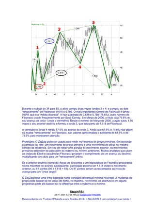 Durante a subida de 34 para 55, o ativo corrigiu duas vezes (ondas 2 e 4) e cumpriu os dois
"retracements" de Fibonacci: 0.618 e 0.786. O mais importante número de Fibonacci é talvez
0.618, que é a "média dourada". A raiz quadrada de 0.618 é 0.786 (78.6%), outro número de
Fibonacci usado frequentemente por Scott Carney. Em Março de 2000, o título caiu 79.8% do
seu avanço da onda 1 (oval a vermelho). Desde o mínimo de Março de 2000, a ação subiu 1.70
vezes o seu anterior declínio e formou a onda 3, que está perto do 1.618 de Fibonacci.

A correção na onda 4 retraiu 67.6% do avanço da onda 3. Ainda que 67.6% e 79.8% não sejam
os exatos "retracements" de Fibonacci, são valores aproximados o suficiente de 61.8% e de
78.6% para merecerem atenção.

Proteções: O ZigZag pode ser usado para medir movimentos de preço primários. Em oposição
à correção ou rally, um movimento de preço primário é uma movimento de preço no mesmo
sentido da tendência. Em vez de retrair uma porção do movimento anterior, os movimentos
primários estendem-se para além do máximo ou mínimo anteriores. Muitos analistas que usam
as ondas de Elliott e sequências Fibonacci projetam o comprimento de um avanço ou declínio
multiplicando um rácio para um "retracement" prévio.

Se o anterior declínio (correção) fosse de 50 pontos e um especialista de Fibonacci procurasse
novos máximos no avanço subseqüente, a projeção poderia ser 1.618 vezes o movimento
anterior, ou 81 pontos (50 x 1.618 = 81). Os 81 pontos seriam acrescentados ao início do
avanço para um "price target".

O Zig Zag traça uma linha baseada numa variação percentual mínima no preço. A mudança de
preço pode basear-se no preço de fecho, no máximo, no mínimo, na abertura e em alguns
programas pode até basear-se na diferença entre o máximo e o mínimo.


                                          StochRSI
                           (08-17-2001 5:37:28 PM por MultiplicadorTRADER)

Desenvolvido por Tushard Chande e por Stanley Kroll, o StochRSI é um oscilador que mede o
 