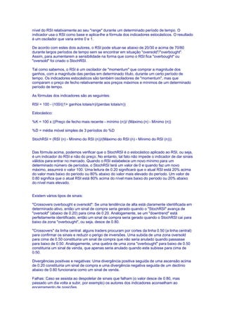 nível do RSI relativamente ao seu "range" durante um determinado período de tempo. O
indicador usa o RSI como base e aplica-lhe a fórmula dos indicadores estocásticos. O resultado
é um oscilador que varia entre 0 e 1.

De acordo com estes dois autores, o RSI pode situar-se abaixo de 20/30 e acima de 70/80
durante largos períodos de tempo sem se encontrar em situação "oversold"/"overbought".
Assim, para aumentarem a sensibilidade na forma que como o RSI fica "overbought" ou
"oversold" foi criado o StochRSI.

Tal como sabemos, o RSI é um oscilador de "momentum" que comprar a magnitude dos
ganhos, com a magnitude das perdas em determinado título, durante um certo período de
tempo. Os indicadores estocásticos são também osciladores de "momentum", mas que
comparam o preço de fecho relativamente aos preços máximos e mínimos de um determinado
período de tempo.

As fórmulas dos indicadores são as seguintes:

RSI = 100 - (100/((1+ ganhos totais/n)/(perdas totais/n))

Estocástico:

%K = 100 x ((Preço de fecho mais recente - mínimo (n))/ (Máximo (n) - Mínimo (n))

%D = média móvel simples de 3 períodos do %D

StochRSI = (RSI (n) - Mínimo do RSI (n))/(Máximo do RSI (n) - Mínimo do RSI (n)))


Das fórmula acima, podemos verificar que o StochRSI é o estocástico aplicado ao RSI, ou seja,
é um indicador do RSI e não do preço. No entanto, tal fato não impede o indicador de dar sinais
válidos para entrar no mercado. Quando o RSI estabelece um novo mínimo para um
determinado número de períodos, o StochRSI terá um valor de 0 e quando faz um novo
máximo, assumirá o valor 100. Uma leitura de 0.20 significará que o atual RSI está 20% acima
do valor mais baixo do período ou 80% abaixo do valor mais elevado do período. Um valor de
0.80 significa que o atual RSI está 80% acima do nível mais baixo do período ou 20% abaixo
do nível mais elevado.


Existem vários tipos de sinais:

"Crossovers overbought e oversold": Se uma tendência de alta está claramente identificada em
determinado ativo, então um sinal de compra seria gerado quando o "StochRSI" avança de
"oversold" (abaixo de 0.20) para cima de 0.20. Analogamente, se um "downtrend" está
perfeitamente identificado, então um sinal de compra seria gerado quando o StochRSI cai para
baixo da zona "overbought", ou seja, desce de 0.80.

"Crossovers" da linha central: alguns traders procuram por cortes da linha 0.50 (a linha central)
para confirmar os sinais e reduzir o perigo de inversões. Uma subida de uma zona oversold
para cima de 0.50 constituiria um sinal de compra que não seria anulado quando passasse
para baixo de 0.50. Analogamente, uma quebra de uma zona "overbought" para baixo de 0.50
constituiria um sinal de venda, que apenas seria anulado quando este subisse para cima de
0.50.

Divergências positivas e negativas: Uma divergência positiva seguida de uma ascensão acima
de 0.20 constituiria um sinal de compra e uma divergência negativa seguida de um declínio
abaixo de 0.80 funcionaria como um sinal de venda.

Falhas: Caso se assista ao despoletar de sinais que falham (o valor desce de 0.80, mas
passado um dia volta a subir, por exemplo) os autores dos indicadores aconselham ao
encerramento de posições.
 