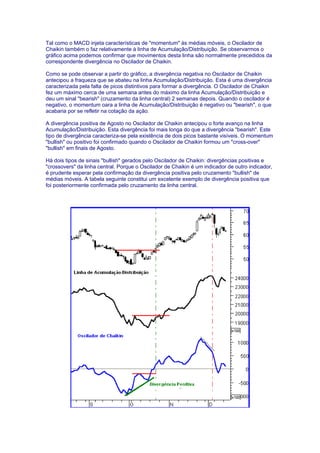 Tal como o MACD injeta características de "momentum" às médias móveis, o Oscilador de
Chaikin também o faz relativamente à linha de Acumulação/Distribuição. Se observarmos o
gráfico acima podemos confirmar que movimentos desta linha são normalmente precedidos da
correspondente divergência no Oscilador de Chaikin.

Como se pode observar a partir do gráfico, a divergência negativa no Oscilador de Chaikin
antecipou a fraqueza que se abateu na linha Acumulação/Distribuição. Esta é uma divergência
caracterizada pela falta de picos distintivos para formar a divergência. O Oscilador de Chaikin
fez um máximo cerca de uma semana antes do máximo da linha Acumulação/Distribuição e
deu um sinal "bearish" (cruzamento da linha central) 2 semanas depois. Quando o oscilador é
negativo, o momentum oara a linha de Acumulação/Distribuição é negativo ou "bearish", o que
acabaria por se refletir na cotação da ação.

A divergência positiva de Agosto no Oscilador de Chaikin antecipou o forte avanço na linha
Acumulação/Distribuição. Esta divergência foi mais longa do que a divergência "bearish". Este
tipo de divergência caracteriza-se pela existência de dois picos bastante visíveis. O momentum
"bullish" ou positivo foi confirmado quando o Oscilador de Chaikin formou um "cross-over"
"bullish" em finais de Agosto.

Há dois tipos de sinais "bullish" gerados pelo Oscilador de Chaikin: divergências positivas e
"crossovers" da linha central. Porque o Oscilador de Chaikin é um indicador de outro indicador,
é prudente esperar pela confirmação da divergência positiva pelo cruzamento "bullish" de
médias móveis. A tabela seguinte constitui um excelente exemplo de divergência positiva que
foi posteriormente confirmada pelo cruzamento da linha central.
 