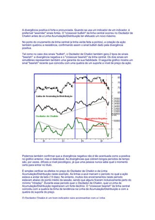 A divergência positiva é forte e pronunciada. Quando se usa um indicador de um indicador, é
preferível "assimilar" sinais fortes. O "crossover bullish" da linha central ocorreu no Oscilador de
Chaikin antes de a Linha Acumulação/Distribuição ter efetuado um novo máximo.

No ponto do cruzamento da linha central (a linha verde feita a pontos), a cotação da ação
também quebrou a resistência, confirmando assim o sinal bullish dado pela divergência
positiva.

Tal como no caso dos sinais "bullish", o Oscilador de Chaikin também gera 2 tipos de sinais
"bearish": a divergência negativa e o "crossover bearish" da linha central. Os dois sinais em
simultâneo representam também uma garantia da sua fiabilidade. O seguinte gráfico mostra um
sinal "bearish" recente que coincidiu com uma quebra de um suporte a nível de preço da ação.




Podemos também confirmar que a divergência negativa não é tão acentuada como a positiva
no gráfico anterior, mas é detectável. As divergências que cobrem longos períodos de tempo
são, por vezes, difíceis a nível psicológico, já que uma pessoa nunca sabe qual o momento
certo para entrar no título.

É simples verificar os efeitos no preço do Oscilador de Chaikin e da Linha
Acumulação/Distribuição neste exemplo. As linhas a azul marcam o período no qual a ação
estava a andar de lado (13 dias). No entanto, muitos dos encerramentos neste período
estavam abaixo do ponto médio da sessão, sendo que alguns ficaram inclusivamente perto do
mínimo "intraday". Durante esse período quer o Oscilador de Chaikin, quer a Linha de
Acumulação/Distribuição registraram um forte declínio. O "crossover bearish" da linha central
coincidiu com a quebra da linha de tendência na Linha de Acumulação/Distribuição e com a
quebra do suporte do preço.

O Oscilador Chaikin é um bom indicador para acompanhar com a Linha
 