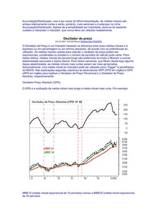 Acumulação/Distribuição, mas é por vezes de difícil interpretação. As médias móveis são
ambas relativamente curtas e serão, portanto, mais sensíveis a mudanças na Linha
Acumulação/Distribuição. Apesar de a sensibilidade ser importante, deve-se ter bastante
cuidado a interpretar o indicador, que nunca deve ser utilizado isoladamente.


                                   Oscilador de preço
                           (07-27-2001 5:40:59 PM por MultiplicadorTRADER)

O Oscilador de Preço é um indicador baseado na diferença entre duas médias móveis e é
expresso ou em percentagem ou em termos absolutos, de acordo com as preferências do
utilizador. As médias móveis usadas para calcular o oscilador de preço podem ser
exponenciais, ponderadas ou simples e o número de períodos do cálculo pode variar. Para
dados diários, médias móveis de período longo são preferíveis de modo a filtrarem a normal
aleatoriedade associada a dados diários. Para dados semanais, que filtram desde logo alguma
dessa aleatoriedade, as médias móveis mais curtas podem ser mais apropriadas.
Adicionalmente, uma média móvel do indicador pode ser utilizada como "trigger" à semelhança
do MACD. Nas explicações seguintes usaremos as abreviaturas OPP (PPO em inglês) e OPA
(APO em inglês) para explicar o Oscilador de Preço Percentual e o Oscilador de Preço
Absoluto, respectivamente.

Oscilador Preço Absoluto (OPA)

O OPA é a subtração da média móvel mais longa à média móvel mais curta. Por exemplo:




MME10 (média móvel exponencial de 10 períodos) menos a MME30 (média móvel exponencial
de 30 períodos.
 
