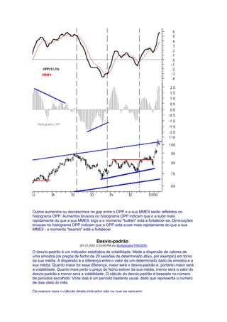 Outros aumentos ou decréscimos no gap entre o OPP e a sua MME9 serão refletidos no
histograma OPP. Aumentos bruscos no histograma OPP indicam que o a subir mais
rapidamente do que a sua MME9, logo a o momento "bullish" está a fortalecer-se. Diminuições
bruscas no histograma OPP indicam que o OPP está a cair mais rapidamente do que a sua
MME9 - o momento "bearish" está a fortalecer.


                                      Desvio-padrão
                           (07-27-2001 5:33:05 PM por MultiplicadorTRADER)

O desvio-padrão é um indicador estatístico de volatilidade. Mede a dispersão de valores de
uma amostra (os preços de fecho de 20 sessões de determinado ativo, por exemplo) em torno
da sua média. A dispersão é a diferença entre o valor de um determinado dado da amostra e a
sua média. Quanto maior for essa diferença, maior será o desvio-padrão e, portanto maior será
a volatilidade. Quanto mais perto o preço de fecho estiver da sua média, menor será o valor do
desvio-padrão e menor será a volatilidade. O cálculo do desvio-padrão é baseado no número
de períodos escolhido. Vinte dias é um período bastante usual, dado que representa o número
de dias úteis do mês.

Os passos para o cálculo deste indicador são os que se seguem:
 
