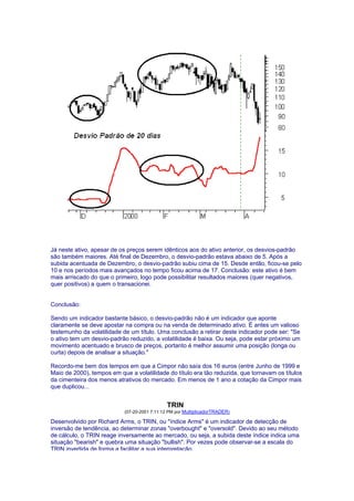 Já neste ativo, apesar de os preços serem idênticos aos do ativo anterior, os desvios-padrão
são também maiores. Até final de Dezembro, o desvio-padrão estava abaixo de 5. Após a
subida acentuada de Dezembro, o desvio-padrão subiu cima de 15. Desde então, ficou-se pelo
10 e nos períodos mais avançados no tempo ficou acima de 17. Conclusão: este ativo é bem
mais arriscado do que o primeiro, logo pode possibilitar resultados maiores (quer negativos,
quer positivos) a quem o transacionei.


Conclusão:

Sendo um indicador bastante básico, o desvio-padrão não é um indicador que aponte
claramente se deve apostar na compra ou na venda de determinado ativo. É antes um valioso
testemunho da volatilidade de um título. Uma conclusão a retirar deste indicador pode ser: "Se
o ativo tem um desvio-padrão reduzido, a volatilidade é baixa. Ou seja, pode estar próximo um
movimento acentuado e brusco de preços, portanto é melhor assumir uma posição (longa ou
curta) depois de analisar a situação."

Recordo-me bem dos tempos em que a Cimpor não saía dos 16 euros (entre Junho de 1999 e
Maio de 2000), tempos em que a volatilidade do título era tão reduzida, que tornavam os títulos
da cimenteira dos menos atrativos do mercado. Em menos de 1 ano a cotação da Cimpor mais
que duplicou...


                                             TRIN
                           (07-20-2001 7:11:12 PM por MultiplicadorTRADER)

Desenvolvido por Richard Arms, o TRIN, ou "índice Arms" é um indicador de detecção de
inversão de tendência, ao determinar zonas "overbought" e "oversold". Devido ao seu método
de cálculo, o TRIN reage inversamente ao mercado, ou seja, a subida deste índice indica uma
situação "bearish" e quebra uma situação "bullish". Por vezes pode observar-se a escala do
TRIN invertida de forma a facilitar a sua interpretação.
 