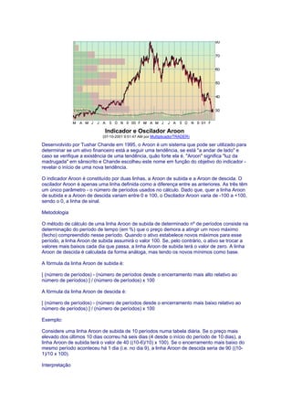 Indicador e Oscilador Aroon
                           (07-10-2001 9:51:47 AM por MultiplicadorTRADER)

Desenvolvido por Tushar Chande em 1995, o Aroon é um sistema que pode ser utilizado para
determinar se um ativo financeiro está a seguir uma tendência, se está "a andar de lado" e
caso se verifique a existência de uma tendência, quão forte ela é. "Aroon" significa "luz da
madrugada" em sânscrito e Chande escolheu este nome em função do objetivo do indicador -
revelar o início de uma nova tendência.

O indicador Aroon é constituído por duas linhas, a Aroon de subida e a Aroon de descida. O
oscilador Aroon é apenas uma linha definida como a diferença entre as anteriores. As três têm
um único parâmetro - o número de períodos usados no cálculo. Dado que, quer a linha Aroon
de subida e a Aroon de descida variam entre 0 e 100, o Oscilador Aroon varia de -100 a +100,
sendo o 0, a linha de sinal.

Metodologia

O método de cálculo de uma linha Aroon de subida de determinado nº de períodos consiste na
determinação do período de tempo (em %) que o preço demora a atingir um novo máximo
(fecho) compreendido nesse período. Quando o ativo estabelece novos máximos para esse
período, a linha Aroon de subida assumirá o valor 100. Se, pelo contrário, o ativo se trocar a
valores mais baixos cada dia que passa, a linha Aroon de subida terá o valor de zero. A linha
Aroon de descida é calculada da forma análoga, mas tendo os novos mínimos como base.

A fórmula da linha Aroon de subida é:

[ (número de períodos) - (número de períodos desde o encerramento mais alto relativo ao
número de períodos) ] / (número de períodos) x 100

A fórmula da linha Aroon de descida é:

[ (número de períodos) - (número de períodos desde o encerramento mais baixo relativo ao
número de períodos) ] / (número de períodos) x 100

Exemplo:

Considere uma linha Aroon de subida de 10 períodos numa tabela diária. Se o preço mais
elevado dos últimos 10 dias ocorreu há seis dias (4 desde o início do período de 10 dias), a
linha Aroon de subida terá o valor de 40 ((10-6)/10) x 100). Se o encerramento mais baixo do
mesmo período aconteceu há 1 dia (i.e. no dia 9), a linha Aroon de descida seria de 90 ((10-
1)/10 x 100).

Interpretação
 