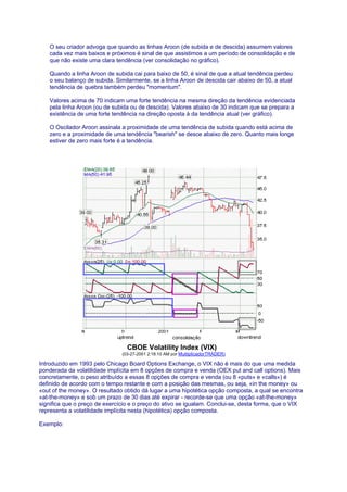 O seu criador advoga que quando as linhas Aroon (de subida e de descida) assumem valores
   cada vez mais baixos e próximos é sinal de que assistimos a um período de consolidação e de
   que não existe uma clara tendência (ver consolidação no gráfico).

   Quando a linha Aroon de subida cai para baixo de 50, é sinal de que a atual tendência perdeu
   o seu balanço de subida. Similarmente, se a linha Aroon de descida cair abaixo de 50, a atual
   tendência de quebra também perdeu "momentum".

   Valores acima de 70 indicam uma forte tendência na mesma direção da tendência evidenciada
   pela linha Aroon (ou de subida ou de descida). Valores abaixo de 30 indicam que se prepara a
   existência de uma forte tendência na direção oposta à da tendência atual (ver gráfico).

   O Oscilador Aroon assinala a proximidade de uma tendência de subida quando está acima de
   zero e a proximidade de uma tendência "bearish" se desce abaixo de zero. Quanto mais longe
   estiver de zero mais forte é a tendência.




                                 CBOE Volatility Index (VIX)
                               (03-27-2001 2:18:10 AM por MultiplicadorTRADER)

Introduzido em 1993 pelo Chicago Board Options Exchange, o VIX não é mais do que uma medida
ponderada da volatilidade implícita em 8 opções de compra e venda (OEX put and call options). Mais
concretamente, o peso atribuído a essas 8 opções de compra e venda (ou 8 «puts» e «calls») é
definido de acordo com o tempo restante e com a posição das mesmas, ou seja, «in the money» ou
«out of the money». O resultado obtido dá lugar a uma hipotética opção composta, a qual se encontra
«at-the-money» e sob um prazo de 30 dias até expirar - recorde-se que uma opção «at-the-money»
significa que o preço de exercício e o preço do ativo se igualam. Conclui-se, desta forma, que o VIX
representa a volatilidade implícita nesta (hipotética) opção composta.

Exemplo:
 