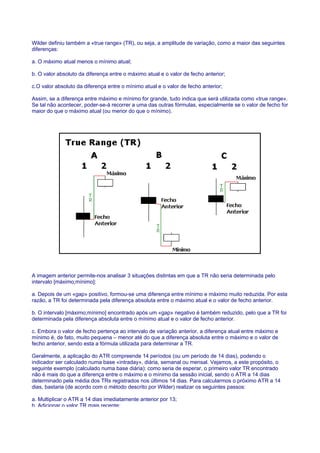 Wilder definiu também a «true range» (TR), ou seja, a amplitude de variação, como a maior das seguintes
diferenças:

a. O máximo atual menos o mínimo atual;

b. O valor absoluto da diferença entre o máximo atual e o valor de fecho anterior;

c.O valor absoluto da diferença entre o mínimo atual e o valor de fecho anterior;

Assim, se a diferença entre máximo e mínimo for grande, tudo indica que será utilizada como «true range».
Se tal não acontecer, poder-se-á recorrer a uma das outras fórmulas, especialmente se o valor de fecho for
maior do que o máximo atual (ou menor do que o mínimo).




A imagem anterior permite-nos analisar 3 situações distintas em que a TR não seria determinada pelo
intervalo [máximo;mínimo]:

a. Depois de um «gap» positivo, formou-se uma diferença entre mínimo e máximo muito reduzida. Por esta
razão, a TR foi determinada pela diferença absoluta entre o máximo atual e o valor de fecho anterior.

b. O intervalo [máximo;mínimo] encontrado após um «gap» negativo é também reduzido, pelo que a TR foi
determinada pela diferença absoluta entre o mínimo atual e o valor de fecho anterior.

c. Embora o valor de fecho pertença ao intervalo de variação anterior, a diferença atual entre máximo e
mínimo é, de fato, muito pequena – menor até do que a diferença absoluta entre o máximo e o valor de
fecho anterior, sendo esta a fórmula utilizada para determinar a TR.

Geralmente, a aplicação do ATR compreende 14 períodos (ou um período de 14 dias), podendo o
indicador ser calculado numa base «intraday», diária, semanal ou mensal. Vejamos, a este propósito, o
seguinte exemplo (calculado numa base diária): como seria de esperar, o primeiro valor TR encontrado
não é mais do que a diferença entre o máximo e o mínimo da sessão inicial, sendo o ATR a 14 dias
determinado pela média dos TRs registrados nos últimos 14 dias. Para calcularmos o próximo ATR a 14
dias, bastaria (de acordo com o método descrito por Wilder) realizar os seguintes passos:

a. Multiplicar o ATR a 14 dias imediatamente anterior por 13;
b. Adicionar o valor TR mais recente;
 