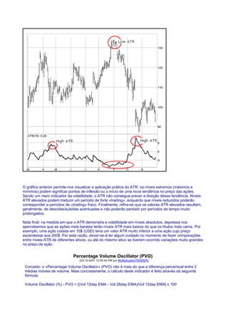 O gráfico anterior permite-nos visualizar a aplicação prática do ATR: os níveis extremos (máximos e
mínimos) podem significar pontos de inflexão ou o início de uma nova tendência no preço das ações.
Sendo um mero indicador da volatilidade, o ATR não consegue prever a direção dessa tendência. Níveis
ATR elevados podem traduzir um período de forte «trading», enquanto que níveis reduzidos poderão
corresponder a períodos de «trading» fraco. Finalmente, refira-se que os valores ATR elevados resultam,
geralmente, de descidas/subidas acentuadas e não poderão persistir por períodos de tempo muito
prolongados.

Nota final: na medida em que o ATR demonstra a volatilidade em níveis absolutos, depressa nos
apercebemos que as ações mais baratas terão níveis ATR mais baixos do que os títulos mais caros. Por
exemplo, uma ação cotada em 10$ (USD) teria um valor ATR muito inferior a uma ação cujo preço
ascendesse aos 200$. Por esta razão, dever-se-á ter algum cuidado no momento de fazer comparações
entre níveis ATR de diferentes ativos, ou até do mesmo ativo se tiverem ocorrido variações muito grandes
no preço da ação.


                             Percentage Volume Oscillator (PVO)
                                (03-13-2001 12:05:44 PM por MultiplicadorTRADER)

 Conceito: o «Percentage Volume Oscillator» (PVO) não é mais do que a diferença percentual entre 2
 médias móveis de volume. Mais concretamente, o cálculo deste indicador é feito através da seguinte
 fórmula:

 Volume Oscillator (%) - PVO = [(Vol 12day EMA - Vol 26day EMA)/Vol 12day EMA] x 100
 