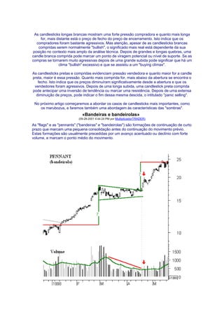 As candlesticks longas brancas mostram uma forte pressão compradora e quanto mais longa
     for, mais distante está o preço de fecho do preço de encerramento. Isto indica que os
  compradores foram bastante agressivos. Mas atenção, apesar de as candlesticks brancas
   compridas serem normalmente "bullish", o significado mais real está dependente da sua
posição no contexto mais amplo da análise técnica. Depois de grandes e longas quebras, uma
candle branca comprida pode marcar um ponto de viragem potencial ou nível de suporte. Se as
compras se tornarem muito agressivas depois de uma grande subida pode significar que há um
                clima "bullish" excessivo e que se assistiu a um "buying clímax".

As candlesticks pretas e compridas evidenciam pressão vendedora e quanto maior for a candle
preta, maior é essa pressão. Quanto mais comprida for, mais abaixo da abertura se encontra o
   fecho. Isto indica que os preços diminuíram significativamente desde a abertura e que os
 vendedores foram agressivos. Depois de uma longa subida, uma candlestick preta comprida
pode antecipar uma inversão de tendência ou marcar uma resistência. Depois de uma extensa
  diminuição de preços, pode indicar o fim dessa mesma descida, o intitulado "panic selling".

 No próximo artigo começaremos a abordar os casos de candlesticks mais importantes, como
    os marubozus, e faremos também uma abordagem às características das "sombras".
                             «Bandeiras e bandeirolas»
                           (09-28-2001 4:44:24 PM por MultiplicadorTRADER)

As "flags" e as "pennants" ("bandeiras" e "bandeirolas") são formações de continuação de curto
prazo que marcam uma pequena consolidação antes do continuação do movimento prévio.
Estas formações são usualmente precedidas por um avanço acentuado ou declínio com forte
volume, e marcam o ponto médio do movimento.
 