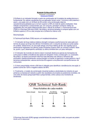 Rabbitt Q-StockRank
                                    (03-06-2001 12:37:26 PM por
                                       MultiplicadorTRADER)

O Q-Rank é um indicador formado a partir da combinação de 9 modelos de análise técnica e
fundamental. Os valores resultantes da sua aplicação variam entre 1 (mínimo) e 99 (máximo) –
assim, uma ação com um Q-Rank de 99 contém uma combinação ideal de
características/qualidades que a tornam superior a 99% do total de ações analisadas. Este
método compreende 2 componentes que, em conjunto, permitem conhecer melhor as
qualidades (de uma ação) determinantes para o cálculo do Q-Rank: o Technical Sub-rank
(TSR) e o Earnings Sub-rank (ESR). Na prática, seríamos tentados a comprar ações com um
Q-Rank superior a 70 e a não comprar se o Q-Rank for inferior a 50.

Decomposição

O Technical Sub-Rank (TSR) recorre a 4 modelos/indicadores:

1. O indicador de força relativa (relative strength) compara a performance de cada ação (em
termos de preço) ao longo dos últimos 4 trimestres com o conjunto de todas as outras ações
em análise. Desta forma, se uma ação atinge uma força relativa de 99, isso significa que a
performance registrada nos últimos quatro trimestres superou 99% do universo Q-Rank. Note-
se, porém, que o desempenho verificado no último trimestre tem um peso reforçado.

2. O indicador de inversão do retorno (return reversal) destina-se apenas às transações de
curto prazo e reflete a tendência das ações em atingirem níveis «overbought» ou «oversold».
Na prática, os títulos que tenham retornos mais elevados nas últimas 2 semanas são
pontuados «desfavoravelmente» porque tendem a inverter os ganhos/a «under-perform» nas 2
semanas subseqüentes; valores acima dos 90 sugerem uma potencial «out-performance» de
curto prazo.

3. O rácio preço/média móvel a 200 dias é utilizado para identificar a tendência de uma ação; é
positivo acima de 120% e negativo abaixo de 90%.

4. Finalmente, o modelo de combinação industrial analisa a atratividade da indústria (à qual
pertence a empresa em estudo) a partir dos resultados anunciados (e posteriores revisões), de
uma série de rácios (preço/cash-flow e preço/vendas, entre outros) e do montante de
dividendos.




O Earnings Sub-rank (ESR) agrega características de crescimento e valor, as quais se podem
dividir em 4 categorias:
 