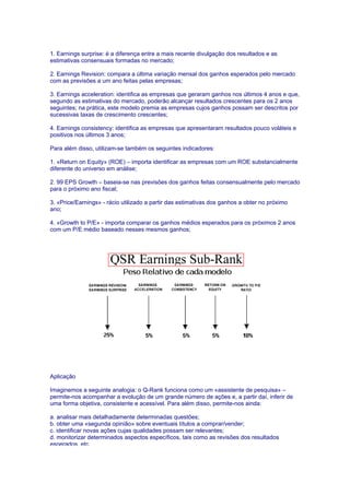 1. Earnings surprise: é a diferença entre a mais recente divulgação dos resultados e as
estimativas consensuais formadas no mercado;

2. Earnings Revision: compara a última variação mensal dos ganhos esperados pelo mercado
com as previsões a um ano feitas pelas empresas;

3. Earnings acceleration: identifica as empresas que geraram ganhos nos últimos 4 anos e que,
segundo as estimativas do mercado, poderão alcançar resultados crescentes para os 2 anos
seguintes; na prática, este modelo premia as empresas cujos ganhos possam ser descritos por
sucessivas taxas de crescimento crescentes;

4. Earnings consistency: identifica as empresas que apresentaram resultados pouco voláteis e
positivos nos últimos 3 anos;

Para além disso, utilizam-se também os seguintes indicadores:

1. «Return on Equity» (ROE) – importa identificar as empresas com um ROE substancialmente
diferente do universo em análise;

2. 99 EPS Growth – baseia-se nas previsões dos ganhos feitas consensualmente pelo mercado
para o próximo ano fiscal;

3. «Price/Earnings» - rácio utilizado a partir das estimativas dos ganhos a obter no próximo
ano;

4. «Growth to P/E» - importa comparar os ganhos médios esperados para os próximos 2 anos
com um P/E médio baseado nesses mesmos ganhos;




Aplicação

Imaginemos a seguinte analogia: o Q-Rank funciona como um «assistente de pesquisa» –
permite-nos acompanhar a evolução de um grande número de ações e, a partir daí, inferir de
uma forma objetiva, consistente e acessível. Para além disso, permite-nos ainda:

a. analisar mais detalhadamente determinadas questões;
b. obter uma «segunda opinião» sobre eventuais títulos a comprar/vender;
c. identificar novas ações cujas qualidades possam ser relevantes;
d. monitorizar determinados aspectos específicos, tais como as revisões dos resultados
esperados, etc.
 