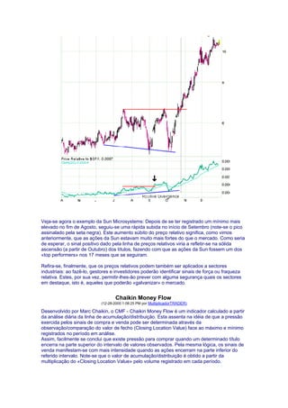 Veja-se agora o exemplo da Sun Microsystems: Depois de se ter registrado um mínimo mais
elevado no fim de Agosto, seguiu-se uma rápida subida no início de Setembro (note-se o pico
assinalado pela seta negra). Este aumento súbito do preço relativo significa, como vimos
anteriormente, que as ações da Sun estavam muito mais fortes do que o mercado. Como seria
de esperar, o sinal positivo dado pela linha de preços relativos viria a refletir-se na sólida
ascensão (a partir de Outubro) dos títulos, fazendo com que as ações da Sun fossem um dos
«top performers» nos 17 meses que se seguiram.

Refira-se, finalmente, que os preços relativos podem também ser aplicados a sectores
industriais: ao fazê-lo, gestores e investidores poderão identificar sinais de força ou fraqueza
relativa. Estes, por sua vez, permitir-lhes-ão prever com alguma segurança quais os sectores
em destaque, isto é, aqueles que poderão «galvanizar» o mercado.


                                   Chaikin Money Flow
                            (12-28-2000 1:08:25 PM por MultiplicadorTRADER)

Desenvolvido por Marc Chaikin, o CMF - Chaikin Money Flow é um indicador calculado a partir
da análise diária da linha de acumulação/distribuição. Esta assenta na idéia de que a pressão
exercida pelos sinais de compra e venda pode ser determinada através da
observação/comparação do valor de fecho (Closing Location Value) face ao máximo e mínimo
registrados no período em análise.
Assim, facilmente se conclui que existe pressão para comprar quando um determinado título
encerra na parte superior do intervalo de valores observados. Pela mesma lógica, os sinais de
venda manifestam-se com mais intensidade quando as ações encerram na parte inferior do
referido intervalo. Note-se que o valor de acumulação/distribuição é obtido a partir da
multiplicação do «Closing Location Value» pelo volume registrado em cada período.
 
