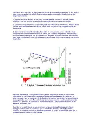 de que um ativo financeiro se encontra sob acumulação. Para sabermos se tal é o caso, e para
determinarmos qual a intensidade da acumulação, podemos proceder através de uma das
seguintes maneiras:

1. Verificar se o CMF é maior do que zero. Se tal acontecer, o indicador assume valores
positivos e por isso constitui uma indicação de pressão de compra e de acumulação;

2. Determinar há quanto tempo se encontra positivo o indicador. Quanto maior a duração desse
período, mais evidente se torna o fato de o ativo estar sob pressão de compra/acumulação
sustentada.

3. Conhecer o valor atual do indicador. Para além de ser superior a zero, o indicador deve
incorporar uma consistente capacidade de subida que o permita atingir níveis mais elevados.
Não nos devemos esquecer que a observação da tendência assumida pelo CMF é importante
para podermos distinguir entre indicações de compra fortes e sinais de acumulação meramente
incipientes.




Vejamos atentamente a situação ilustrada no gráfico: enquanto as ações se continuam a
desvalorizar, o CMF assume (progressivamente) valores mais elevados. Por exemplo, se
olharmos para o que se passa no mês de Outubro, concluímos que, embora as ações tenham
sido negociadas a um nível «flat», o indicador permaneceu positivo e continuou a reforçar-se.
Por sua vez, os níveis de acumulação (representados pelo CMF) registraram valores muito
elevados no referido mês.

Quando, no fim de Outubro, as ações sofreram uma desvalorização abrupta, o indicador
começou então a diminuir – tendência que se manifestou durante o mês de Novembro.
Contudo, os níveis de distribuição nunca ultrapassaram os (-0.10), querendo isto dizer que a
pressão de venda nunca foi muito intensa.
 