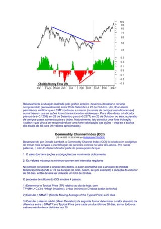 Relativamente à situação ilustrada pelo gráfico anterior, devemos destacar o período
compreendido (sensivelmente) entre 28 de Setembro e 22 de Outubro. Um olhar atento
permite-nos verificar que o CMF continuou a crescer (os sinais de compra intensificaram-se)
numa fase em que as ações foram transacionadas «sideways». Para além disso, o indicador
passou de (+0.1208) em 28 de Setembro para (+0.2377) em 22 de Outubro, ou seja, a pressão
de compra quase aumentou para o dobro. Naturalmente, isto constitui uma forte indicação
«bullish» que viria a ser responsável por uma forte valorização das ações – veja-se a subida
dos títulos de 50 para 90 (valores aproximados).


                          Commodity Channel Index (CCI)
                           (12-14-2000 11:33:30 AM por MultiplicadorTRADER)

Desenvolvido por Donald Lambert, o Commodity Channel Index (CCI) foi criado com o objetivo
de tornar mais simples a identificação de períodos cíclicos no valor dos ativos. Por outras
palavras, o cálculo deste indicador parte do pressuposto de que:

1. O valor dos bens (ações e obrigações) se movimenta ciclicamente

2. Os valores máximos e mínimos ocorrem em intervalos regulares

No sentido de facilitar a análise dos dados, o autor aconselha que a unidade de medida
temporal corresponda a 1/3 da duração do ciclo. Assim, se (por exemplo) a duração do ciclo for
de 60 dias, então deverá ser utilizado um CCI de 20 dias.

O processo de cálculo do CCI envolve 4 passos:

1) Determinar o Typical Price (TP) relativo ao dia de hoje, com
TP=(H+L+C)/3 e H=high (máximo), L=low (mínimo) e C=close (valor de fecho)

2) Calcular o SMATP (Simple Moving Average of the Typical Price) a 20 dias

3) Calcular o desvio médio (Mean Deviation) da seguinte forma: determinar o valor absoluto da
diferença entre o SMATP e o Typical Price para cada um dos últimos 20 dias; somar todos os
valores resultantes e dividi-los por 20
 