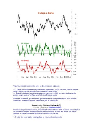Vejamos, mais concretamente, como se desenrola este processo:

--> Quando o indicador se move para valores superiores a (+100), um novo sinal de compra
poderá surgir, caso se verifique uma forte tendência de subida
--> Quando o indicador se move para valores inferiores a (-100), um novo sinal de venda
poderá surgir, caso se verifique uma forte tendência de queda

Refira-se, finalmente, que a natureza generalista do CCI nos permite aplicá-lo de diversas
maneiras a uma série de ativos, desde as ações às obrigações.


                          Commodity Channel Index (CCI)
                           (12-14-2000 11:33:30 AM por MultiplicadorTRADER)

Desenvolvido por Donald Lambert, o Commodity Channel Index (CCI) foi criado com o objetivo
de tornar mais simples a identificação de períodos cíclicos no valor dos ativos. Por outras
palavras, o cálculo deste indicador parte do pressuposto de que:

1. O valor dos bens (ações e obrigações) se movimenta ciclicamente
 