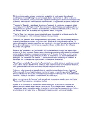 Movimento acentuado: para ser considerado um padrão de continuação, deverá existir
evidência de uma tendência prévia bem marcada. Estes movimentos de subida ou descida
ocorrem, normalmente, com volumes fortes e podem conter "gaps". Este movimento representa
a primeira etapa de uma subida/descida significativa e o a "flag/pennant" é apenas uma pausa.

"Flagpole": o "flagpole" é a distância do primeiro "breakout" de resistência ou suporte até ao
máximo ou mínimo da "flag/pennant". O movimento de subida/descida acentuado que forma o
"flagpole" deveria quebrar uma linha de tendência ou nível de resistência/suporte. A linha que
vai desde o "break" até ao máximo da "flag/pennant" forma o "flagpole".

"Flag": a "flag" é um retângulo pequeno cuja inclinação é oposta à da tendência anterior. Os
movimentos de preço estão contidos entre duas linhas paralelas.

"Pennant": um "pennant" é um triângulo simétrico que começa largo e que converge à medida
que as formações amadurecem (como um cone). A inclinação é, normalmente, neutra. Por
vezes, não existirão reações específicas aos "máximos" e "mínimos" do qual se desenharão as
linhas de tendência e os movimentos de preço deverão ser contidos dentro das linhas de
tendência convergentes.

Duração: as "bandeiras" e as "bandeirolas" são formações de curto prazo que podem durar
entre uma de doze semanas. Existem alguns debates acerca da duração destas formações e 8
semanas é considerado um prazo demasiado grande. A duração deve situar-se entre uma e
quatro semanas. Uma vez que a "flag" dura mais de 12 semanas fica classificada como um
retângulo. Um "bandeirola" de mais de 12 semanas tornar-se-ia num triângulo simétrico. A
fiabilidade das formações que duram entre 8 e 12 semanas é debatível.

"Break": para uma bullish "bandeira" ou "bandeirola", uma subida acima da resistência assinala
que a subida prévia à "bandeira" vai continuar. Para uma "bandeira" ou "bandeirola" "bearish",
uma quebra abaixo do suporte assinala que a descida prévia vai continuar.

Volume: o volume deverá ser elevado durante a subida ou descida que forma o "flagpole".
Volume elevado fornece legitimidade ao movimento brusco e repentino que cria o "flagpole".
Uma subida/descida do volume acima/abaixo do nível de resistência/suporte dá credibilidade e
validade à formação e aumenta a probabilidade de continuação.

Alvos: o comprimento do "flagpole" pode ser aplicado à quebra da resistência ou suporte da
"flag/pennant" para estimar o avanço ou declínio.

Apesar de as "bandeiras" e "bandeirolas" serem formações muito comuns, as linhas de
identificação não devem ser encaradas com ligeireza. É importante que as "bandeiras" e
"bandeirolas" sejam precedidas por um forte avanço ou declínio. Sem este movimento forte, a
credibilidade da formação torna-se dúbia e as transações podem ser mais arriscadas.
 
