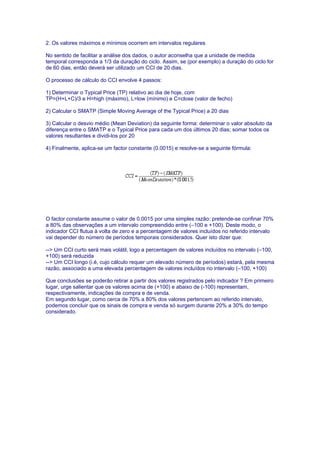 2. Os valores máximos e mínimos ocorrem em intervalos regulares

No sentido de facilitar a análise dos dados, o autor aconselha que a unidade de medida
temporal corresponda a 1/3 da duração do ciclo. Assim, se (por exemplo) a duração do ciclo for
de 60 dias, então deverá ser utilizado um CCI de 20 dias.

O processo de cálculo do CCI envolve 4 passos:

1) Determinar o Typical Price (TP) relativo ao dia de hoje, com
TP=(H+L+C)/3 e H=high (máximo), L=low (mínimo) e C=close (valor de fecho)

2) Calcular o SMATP (Simple Moving Average of the Typical Price) a 20 dias

3) Calcular o desvio médio (Mean Deviation) da seguinte forma: determinar o valor absoluto da
diferença entre o SMATP e o Typical Price para cada um dos últimos 20 dias; somar todos os
valores resultantes e dividi-los por 20

4) Finalmente, aplica-se um factor constante (0.0015) e resolve-se a seguinte fórmula:




O factor constante assume o valor de 0.0015 por uma simples razão: pretende-se confinar 70%
a 80% das observações a um intervalo compreendido entre (–100 e +100). Deste modo, o
indicador CCI flutua à volta de zero e a percentagem de valores incluídos no referido intervalo
vai depender do número de períodos temporais considerados. Quer isto dizer que:

--> Um CCI curto será mais volátil, logo a percentagem de valores incluídos no intervalo (–100,
+100) será reduzida
--> Um CCI longo (i.é, cujo cálculo requer um elevado número de períodos) estará, pela mesma
razão, associado a uma elevada percentagem de valores incluídos no intervalo (–100, +100)

Que conclusões se poderão retirar a partir dos valores registrados pelo indicador ? Em primeiro
lugar, urge salientar que os valores acima de (+100) e abaixo de (-100) representam,
respectivamente, indicações de compra e de venda.
Em segundo lugar, como cerca de 70% a 80% dos valores pertencem ao referido intervalo,
podemos concluir que os sinais de compra e venda só surgem durante 20% a 30% do tempo
considerado.
 