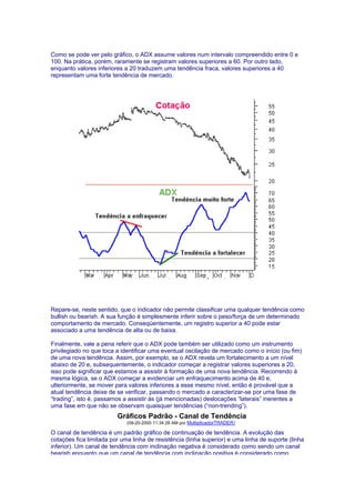 Como se pode ver pelo gráfico, o ADX assume valores num intervalo compreendido entre 0 e
100. Na prática, porém, raramente se registram valores superiores a 60. Por outro lado,
enquanto valores inferiores a 20 traduzem uma tendência fraca, valores superiores a 40
representam uma forte tendência de mercado.




Repare-se, neste sentido, que o indicador não permite classificar uma qualquer tendência como
bullish ou bearish. A sua função é simplesmente inferir sobre o peso/força de um determinado
comportamento de mercado. Conseqüentemente, um registro superior a 40 pode estar
associado a uma tendência de alta ou de baixa.

Finalmente, vale a pena referir que o ADX pode também ser utilizado como um instrumento
privilegiado no que toca a identificar uma eventual oscilação de mercado como o início (ou fim)
de uma nova tendência. Assim, por exemplo, se o ADX revela um fortalecimento a um nível
abaixo de 20 e, subsequentemente, o indicador começar a registrar valores superiores a 20,
isso pode significar que estamos a assistir à formação de uma nova tendência. Recorrendo à
mesma lógica, se o ADX começar a evidenciar um enfraquecimento acima de 40 e,
ulteriormente, se mover para valores inferiores a esse mesmo nível, então é provável que a
atual tendência deixe de se verificar, passando o mercado a caracterizar-se por uma fase de
“trading”, isto é, passamos a assistir às (já mencionadas) deslocações “laterais” inerentes a
uma fase em que não se observam quaisquer tendências (“non-trending”).
                         Gráficos Padrão - Canal de Tendência
                             (09-20-2000 11:34:28 AM por MultiplicadorTRADER)

O canal de tendência é um padrão gráfico de continuação de tendência. A evolução das
cotações fica limitada por uma linha de resistência (linha superior) e uma linha de suporte (linha
inferior). Um canal de tendência com inclinação negativa é considerado como sendo um canal
bearish enquanto que um canal de tendência com inclinação positiva é considerado como
 