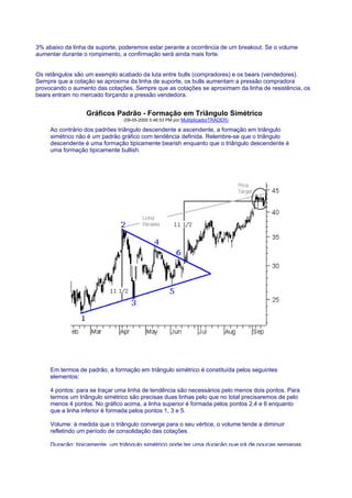 3% abaixo da linha de suporte, poderemos estar perante a ocorrência de um breakout. Se o volume
aumentar durante o rompimento, a confirmação será ainda mais forte.


Os retângulos são um exemplo acabado da luta entre bulls (compradores) e os bears (vendedores).
Sempre que a cotação se aproxima da linha de suporte, os bulls aumentam a pressão compradora
provocando o aumento das cotações. Sempre que as cotações se aproximam da linha de resistência, os
bears entram no mercado forçando a pressão vendedora.


                  Gráficos Padrão - Formação em Triângulo Simétrico
                                (09-05-2000 5:46:53 PM por MultiplicadorTRADER)

     Ao contrário dos padrões triângulo descendente e ascendente, a formação em triângulo
     simétrico não é um padrão gráfico com tendência definida. Relembre-se que o triângulo
     descendente é uma formação tipicamente bearish enquanto que o triângulo descendente é
     uma formação tipicamente bullish.




     Em termos de padrão, a formação em triângulo simétrico é constituída pelos seguintes
     elementos:

     4 pontos: para se traçar uma linha de tendência são necessários pelo menos dois pontos. Para
     termos um triângulo simétrico são precisas duas linhas pelo que no total precisaremos de pelo
     menos 4 pontos. No gráfico acima, a linha superior é formada pelos pontos 2,4 e 6 enquanto
     que a linha inferior é formada pelos pontos 1, 3 e 5.

     Volume: à medida que o triângulo converge para o seu vértice, o volume tende a diminuir
     refletindo um período de consolidação das cotações.

     Duração: tipicamente, um triângulo simétrico pode ter uma duração que irá de poucas semanas
 